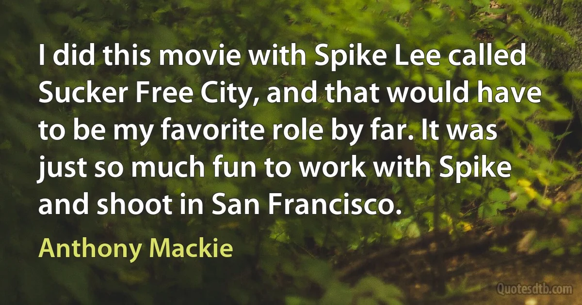 I did this movie with Spike Lee called Sucker Free City, and that would have to be my favorite role by far. It was just so much fun to work with Spike and shoot in San Francisco. (Anthony Mackie)