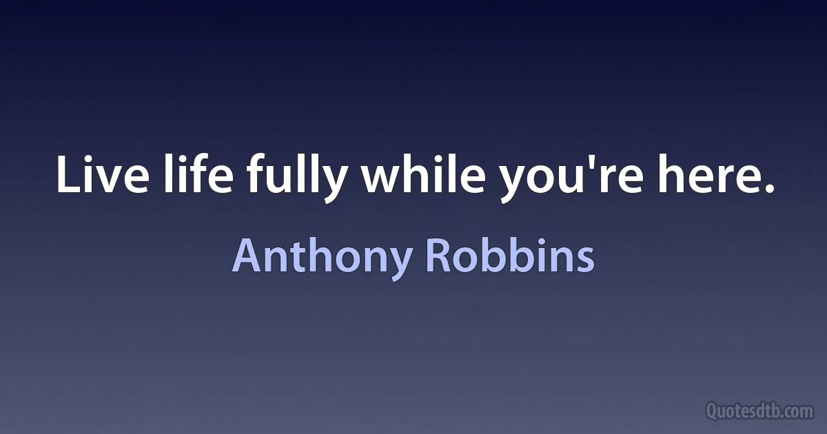 Live life fully while you're here. (Anthony Robbins)