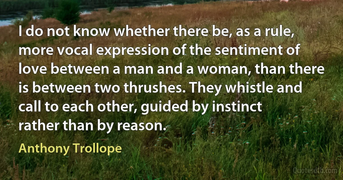 I do not know whether there be, as a rule, more vocal expression of the sentiment of love between a man and a woman, than there is between two thrushes. They whistle and call to each other, guided by instinct rather than by reason. (Anthony Trollope)