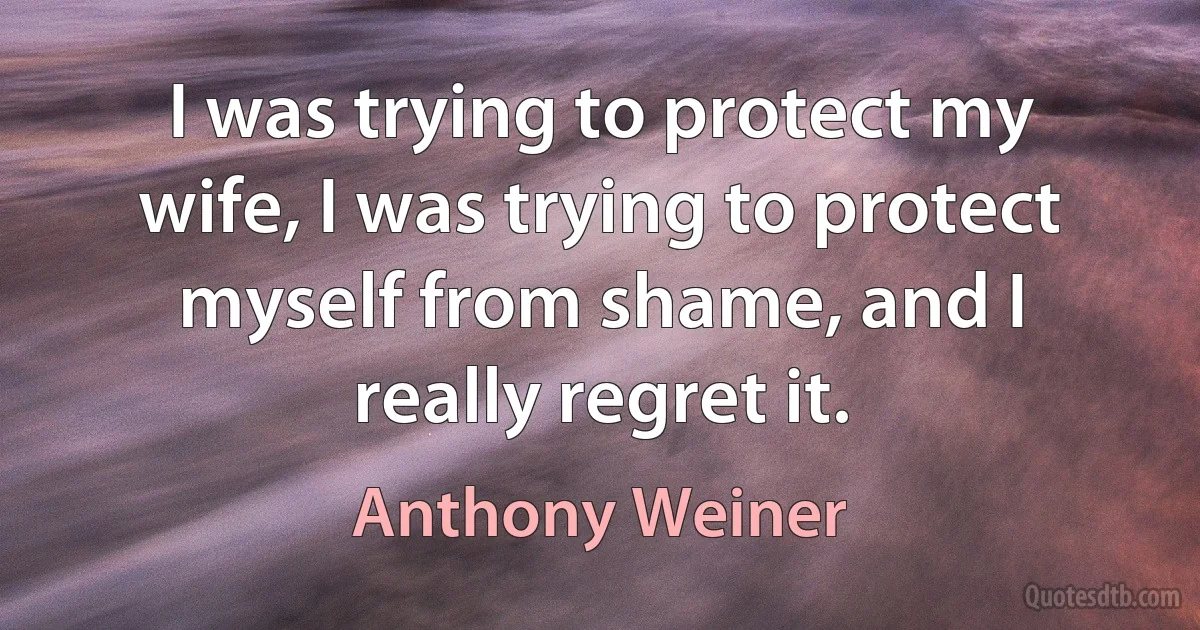 I was trying to protect my wife, I was trying to protect myself from shame, and I really regret it. (Anthony Weiner)