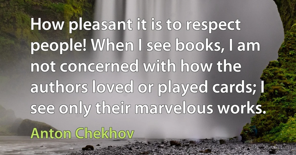 How pleasant it is to respect people! When I see books, I am not concerned with how the authors loved or played cards; I see only their marvelous works. (Anton Chekhov)