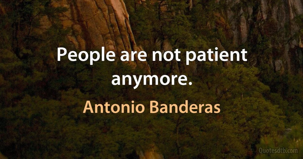 People are not patient anymore. (Antonio Banderas)