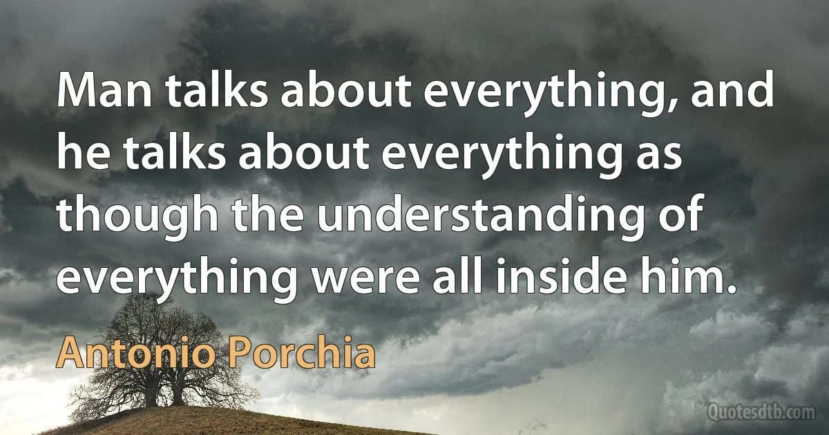 Man talks about everything, and he talks about everything as though the understanding of everything were all inside him. (Antonio Porchia)