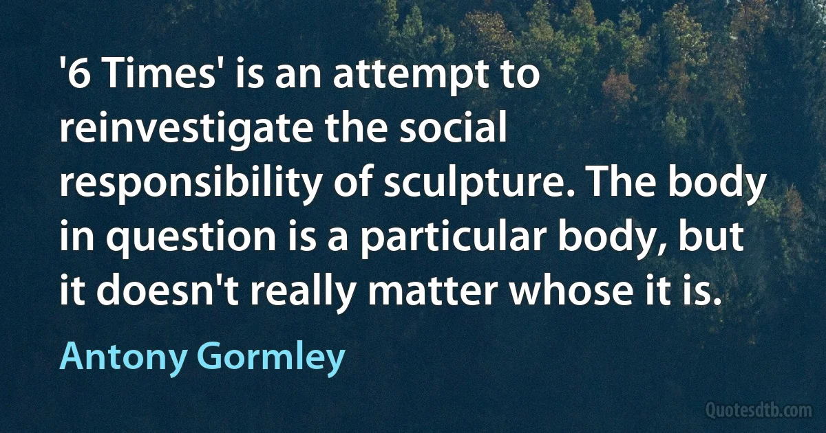 '6 Times' is an attempt to reinvestigate the social responsibility of sculpture. The body in question is a particular body, but it doesn't really matter whose it is. (Antony Gormley)