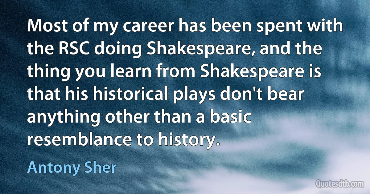 Most of my career has been spent with the RSC doing Shakespeare, and the thing you learn from Shakespeare is that his historical plays don't bear anything other than a basic resemblance to history. (Antony Sher)