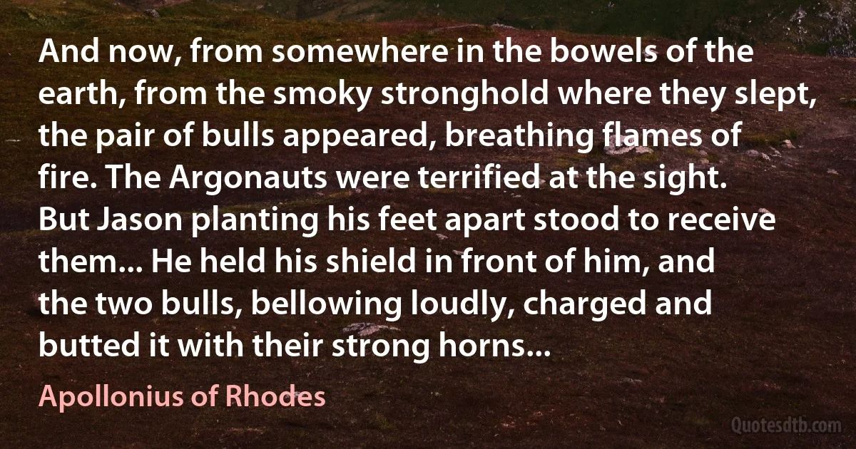 And now, from somewhere in the bowels of the earth, from the smoky stronghold where they slept, the pair of bulls appeared, breathing flames of fire. The Argonauts were terrified at the sight. But Jason planting his feet apart stood to receive them... He held his shield in front of him, and the two bulls, bellowing loudly, charged and butted it with their strong horns... (Apollonius of Rhodes)