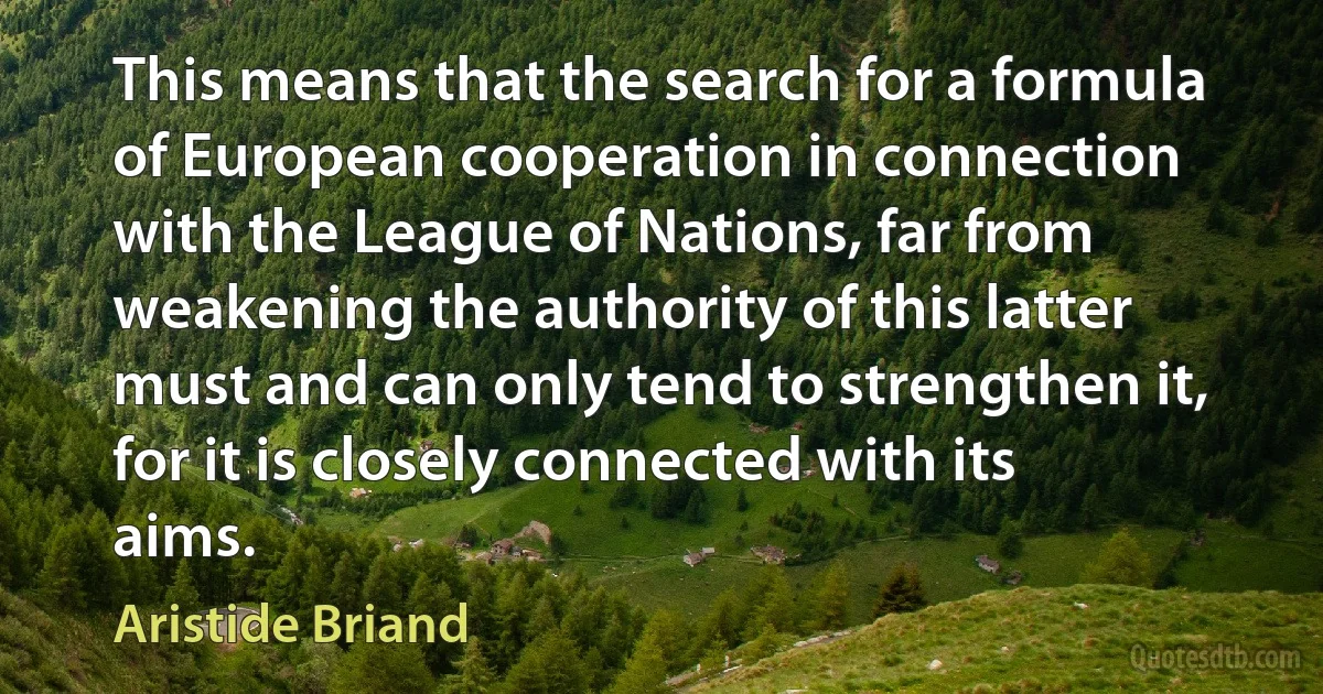 This means that the search for a formula of European cooperation in connection with the League of Nations, far from weakening the authority of this latter must and can only tend to strengthen it, for it is closely connected with its aims. (Aristide Briand)