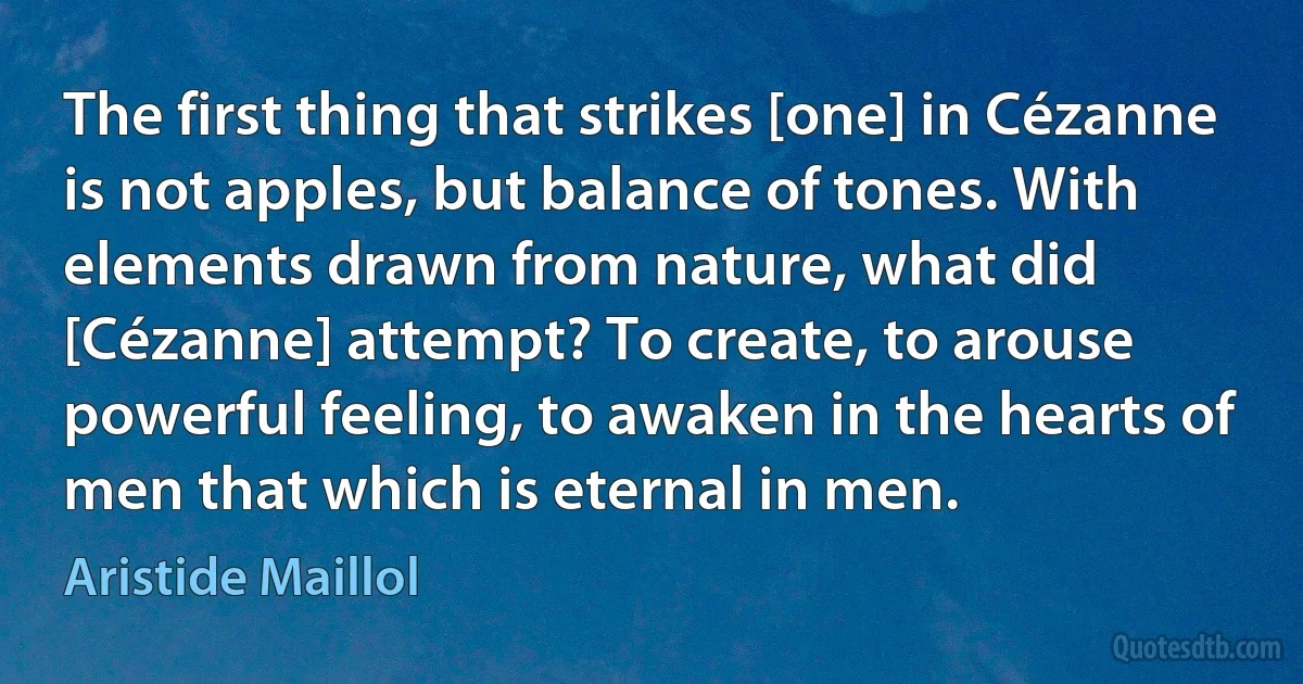 The first thing that strikes [one] in Cézanne is not apples, but balance of tones. With elements drawn from nature, what did [Cézanne] attempt? To create, to arouse powerful feeling, to awaken in the hearts of men that which is eternal in men. (Aristide Maillol)