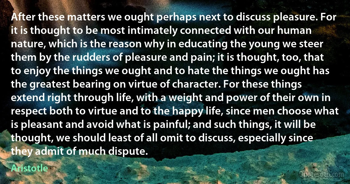 After these matters we ought perhaps next to discuss pleasure. For it is thought to be most intimately connected with our human nature, which is the reason why in educating the young we steer them by the rudders of pleasure and pain; it is thought, too, that to enjoy the things we ought and to hate the things we ought has the greatest bearing on virtue of character. For these things extend right through life, with a weight and power of their own in respect both to virtue and to the happy life, since men choose what is pleasant and avoid what is painful; and such things, it will be thought, we should least of all omit to discuss, especially since they admit of much dispute. (Aristotle)