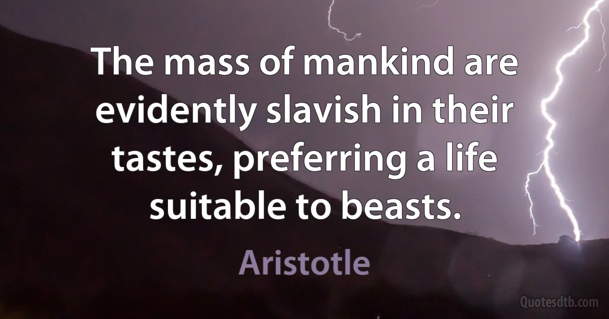 The mass of mankind are evidently slavish in their tastes, preferring a life suitable to beasts. (Aristotle)