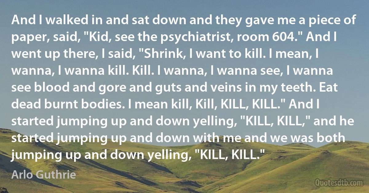 And I walked in and sat down and they gave me a piece of paper, said, "Kid, see the psychiatrist, room 604." And I went up there, I said, "Shrink, I want to kill. I mean, I wanna, I wanna kill. Kill. I wanna, I wanna see, I wanna see blood and gore and guts and veins in my teeth. Eat dead burnt bodies. I mean kill, Kill, KILL, KILL." And I started jumping up and down yelling, "KILL, KILL," and he started jumping up and down with me and we was both jumping up and down yelling, "KILL, KILL." (Arlo Guthrie)