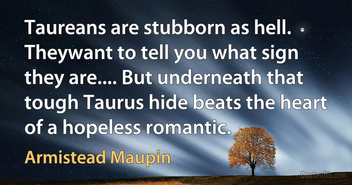 Taureans are stubborn as hell. Theywant to tell you what sign they are.... But underneath that tough Taurus hide beats the heart of a hopeless romantic. (Armistead Maupin)