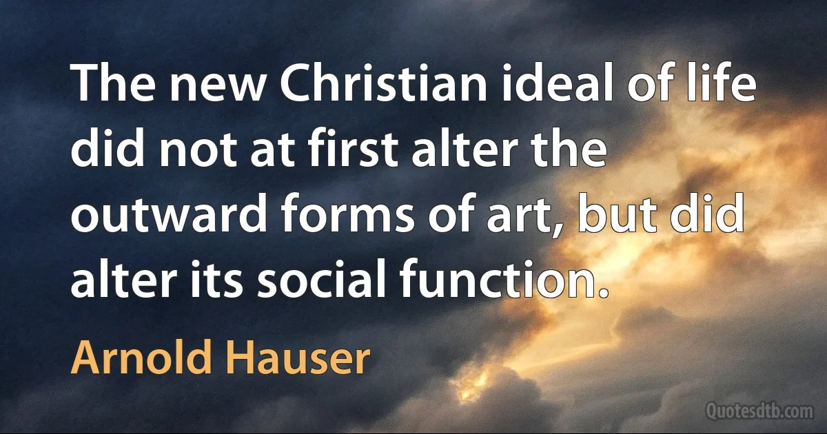 The new Christian ideal of life did not at first alter the outward forms of art, but did alter its social function. (Arnold Hauser)