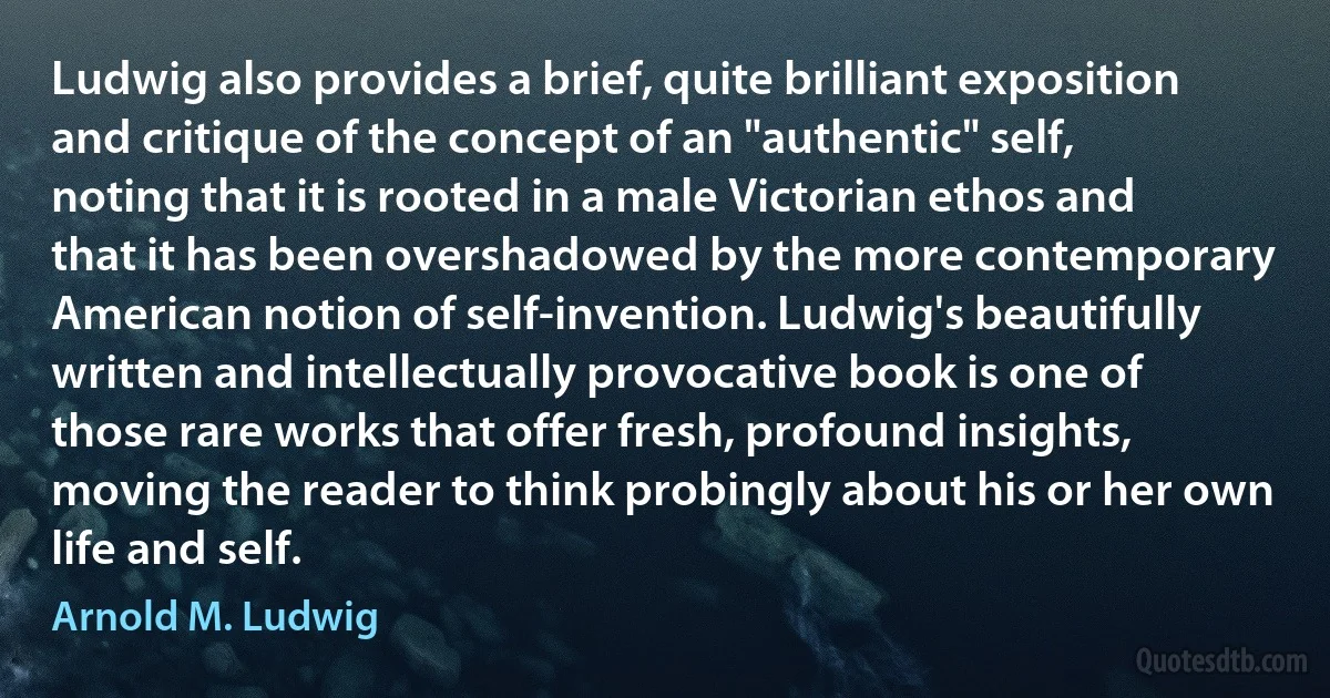 Ludwig also provides a brief, quite brilliant exposition and critique of the concept of an "authentic" self, noting that it is rooted in a male Victorian ethos and that it has been overshadowed by the more contemporary American notion of self-invention. Ludwig's beautifully written and intellectually provocative book is one of those rare works that offer fresh, profound insights, moving the reader to think probingly about his or her own life and self. (Arnold M. Ludwig)