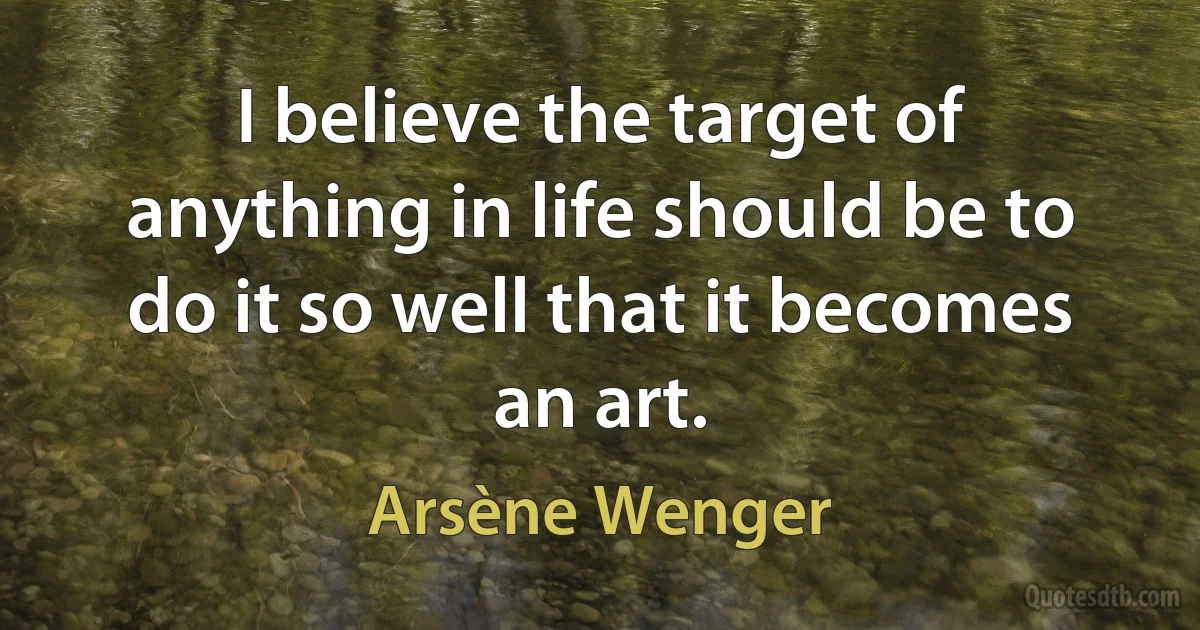 I believe the target of anything in life should be to do it so well that it becomes an art. (Arsène Wenger)