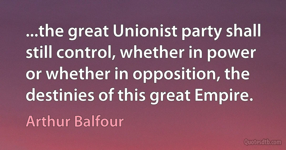 ...the great Unionist party shall still control, whether in power or whether in opposition, the destinies of this great Empire. (Arthur Balfour)