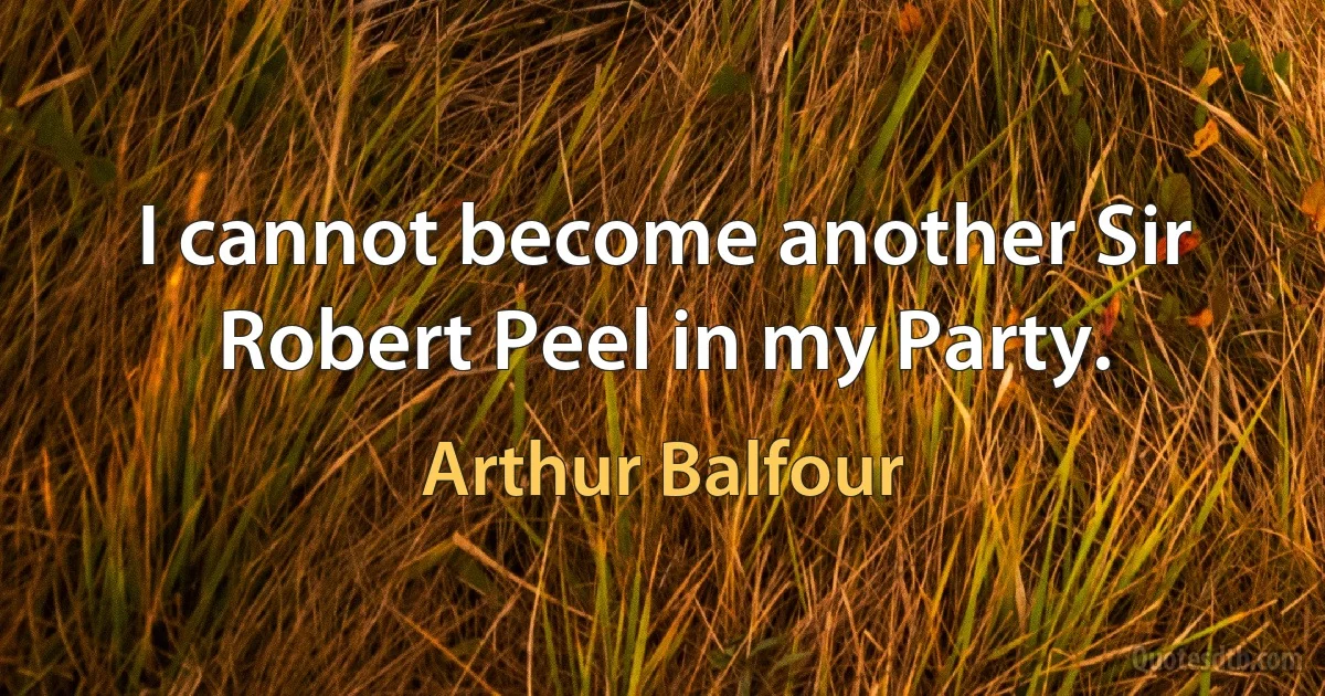 I cannot become another Sir Robert Peel in my Party. (Arthur Balfour)