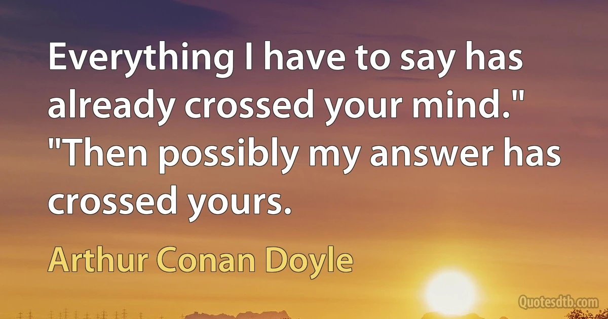 Everything I have to say has already crossed your mind."
"Then possibly my answer has crossed yours. (Arthur Conan Doyle)