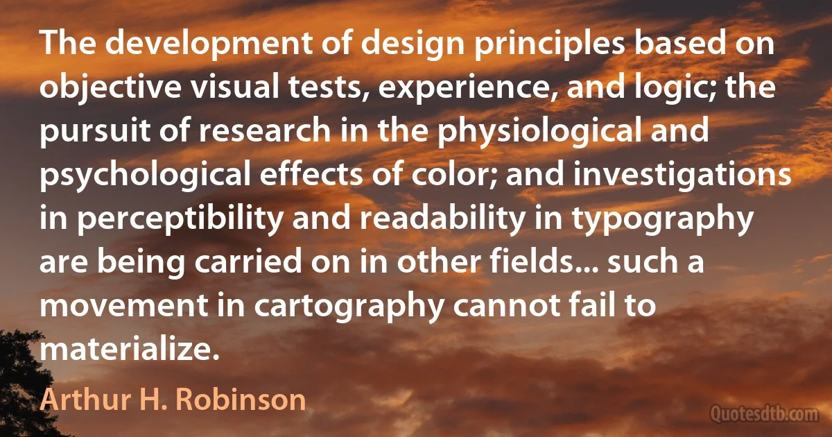 The development of design principles based on objective visual tests, experience, and logic; the pursuit of research in the physiological and psychological effects of color; and investigations in perceptibility and readability in typography are being carried on in other fields... such a movement in cartography cannot fail to materialize. (Arthur H. Robinson)