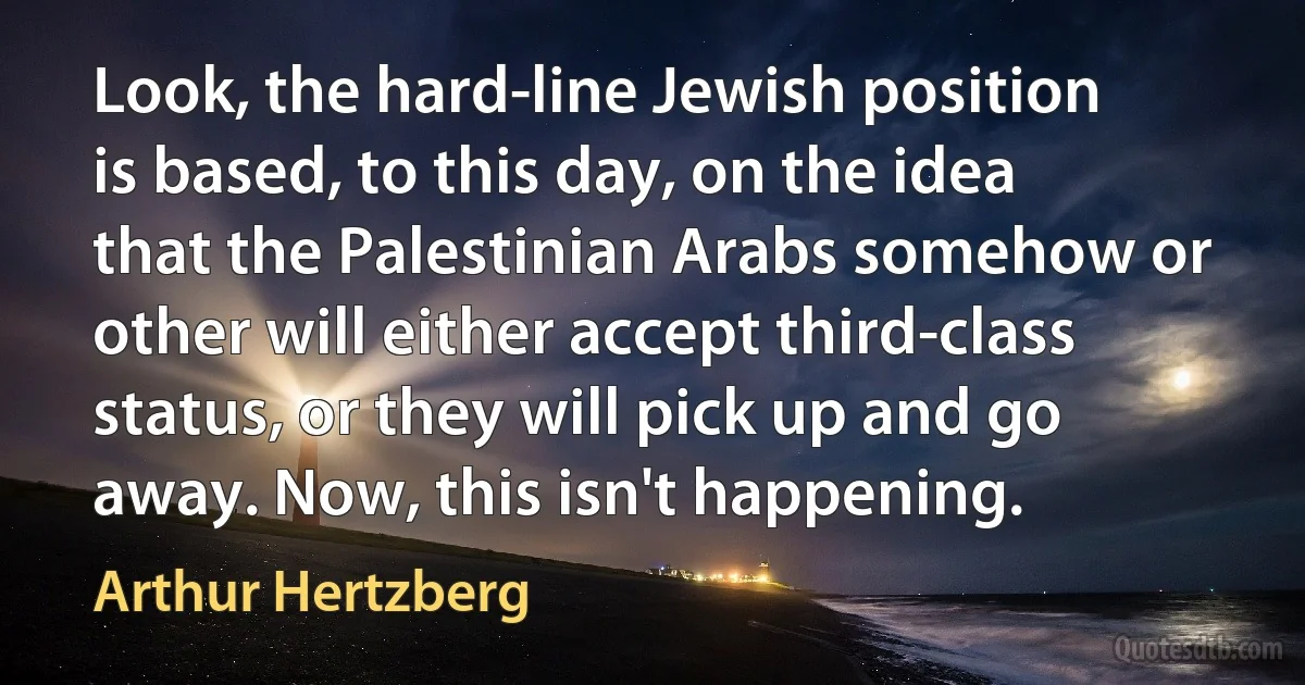 Look, the hard-line Jewish position is based, to this day, on the idea that the Palestinian Arabs somehow or other will either accept third-class status, or they will pick up and go away. Now, this isn't happening. (Arthur Hertzberg)