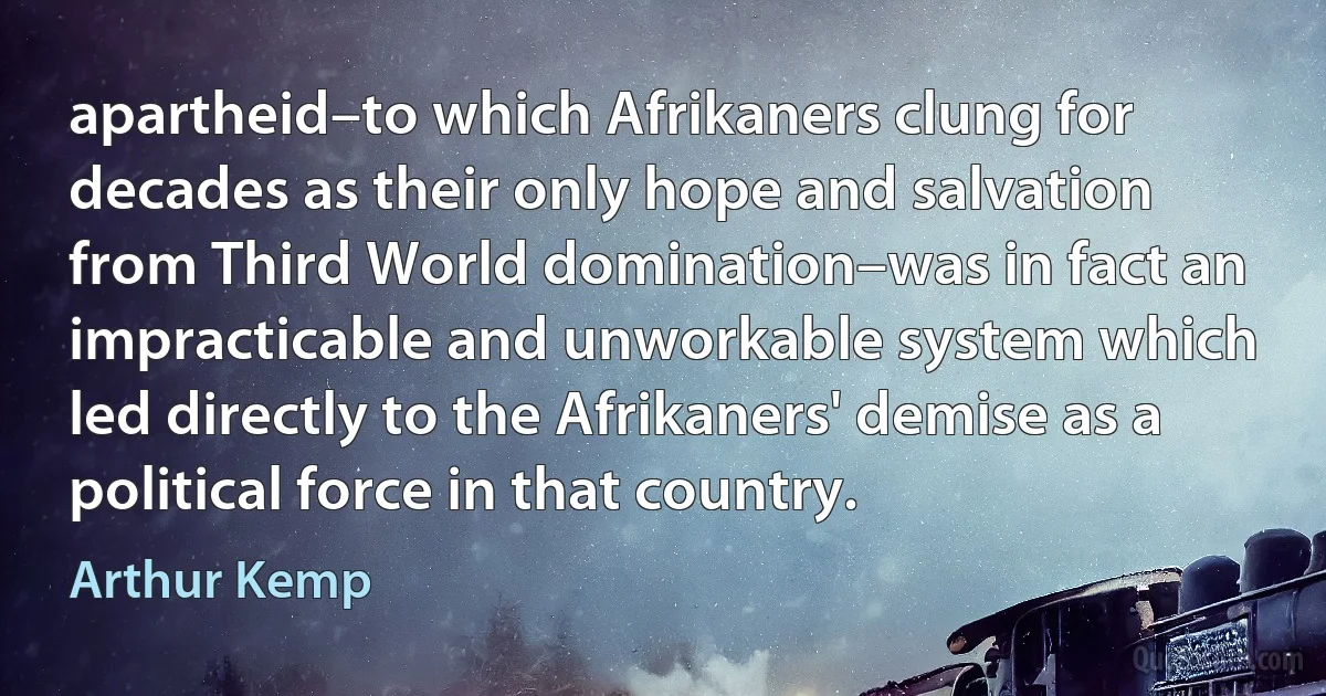 apartheid–to which Afrikaners clung for decades as their only hope and salvation from Third World domination–was in fact an impracticable and unworkable system which led directly to the Afrikaners' demise as a political force in that country. (Arthur Kemp)