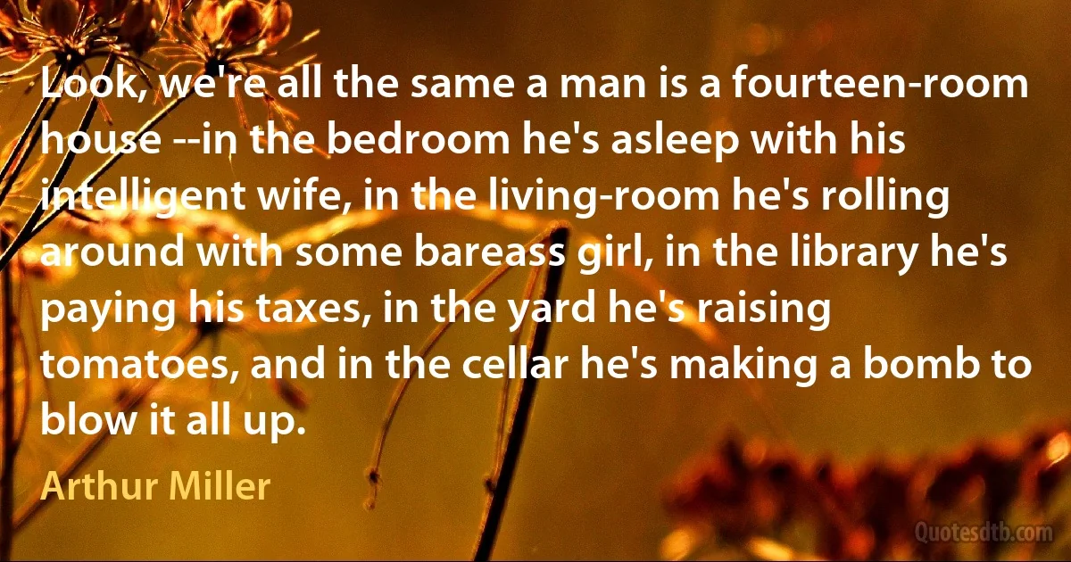 Look, we're all the same a man is a fourteen-room house --in the bedroom he's asleep with his intelligent wife, in the living-room he's rolling around with some bareass girl, in the library he's paying his taxes, in the yard he's raising tomatoes, and in the cellar he's making a bomb to blow it all up. (Arthur Miller)