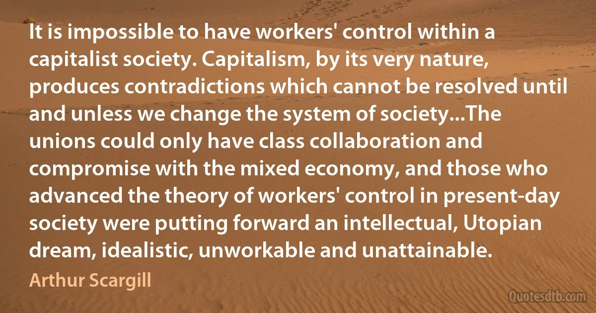 It is impossible to have workers' control within a capitalist society. Capitalism, by its very nature, produces contradictions which cannot be resolved until and unless we change the system of society...The unions could only have class collaboration and compromise with the mixed economy, and those who advanced the theory of workers' control in present-day society were putting forward an intellectual, Utopian dream, idealistic, unworkable and unattainable. (Arthur Scargill)