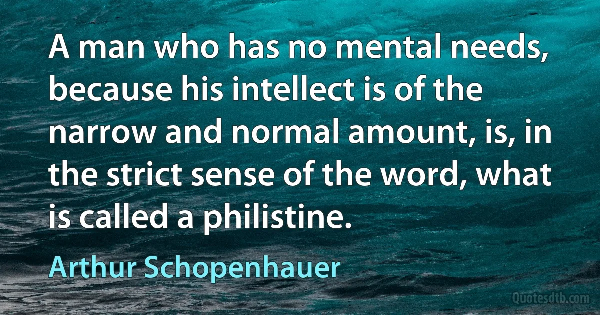 A man who has no mental needs, because his intellect is of the narrow and normal amount, is, in the strict sense of the word, what is called a philistine. (Arthur Schopenhauer)