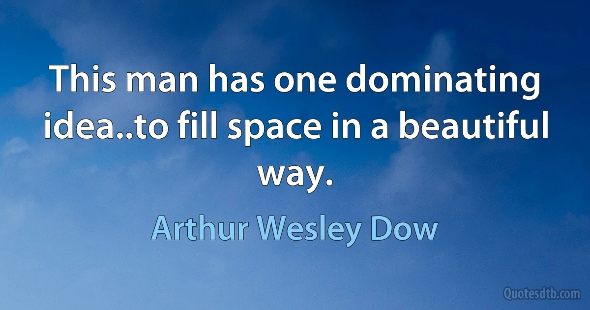 This man has one dominating idea..to fill space in a beautiful way. (Arthur Wesley Dow)