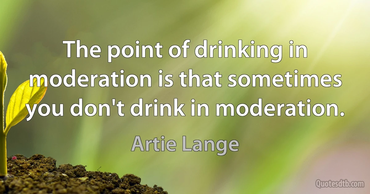 The point of drinking in moderation is that sometimes you don't drink in moderation. (Artie Lange)