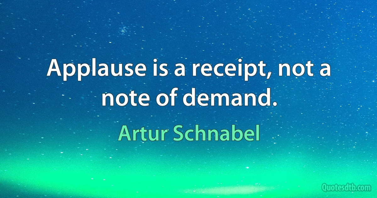 Applause is a receipt, not a note of demand. (Artur Schnabel)