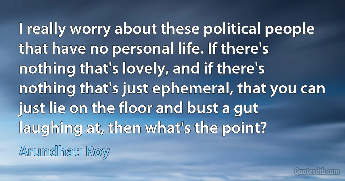 I really worry about these political people that have no personal life. If there's nothing that's lovely, and if there's nothing that's just ephemeral, that you can just lie on the floor and bust a gut laughing at, then what's the point? (Arundhati Roy)