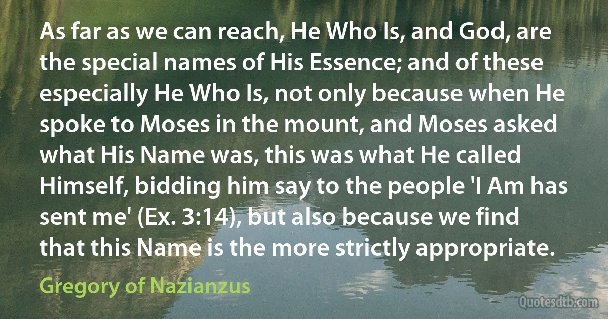 As far as we can reach, He Who Is, and God, are the special names of His Essence; and of these especially He Who Is, not only because when He spoke to Moses in the mount, and Moses asked what His Name was, this was what He called Himself, bidding him say to the people 'I Am has sent me' (Ex. 3:14), but also because we find that this Name is the more strictly appropriate. (Gregory of Nazianzus)