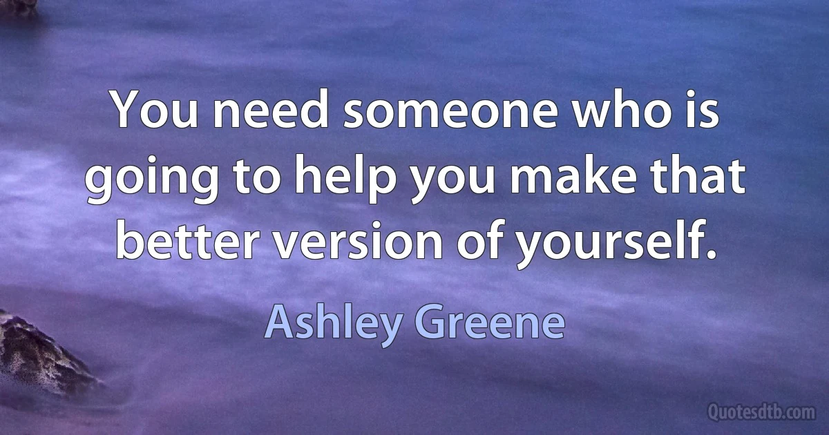 You need someone who is going to help you make that better version of yourself. (Ashley Greene)