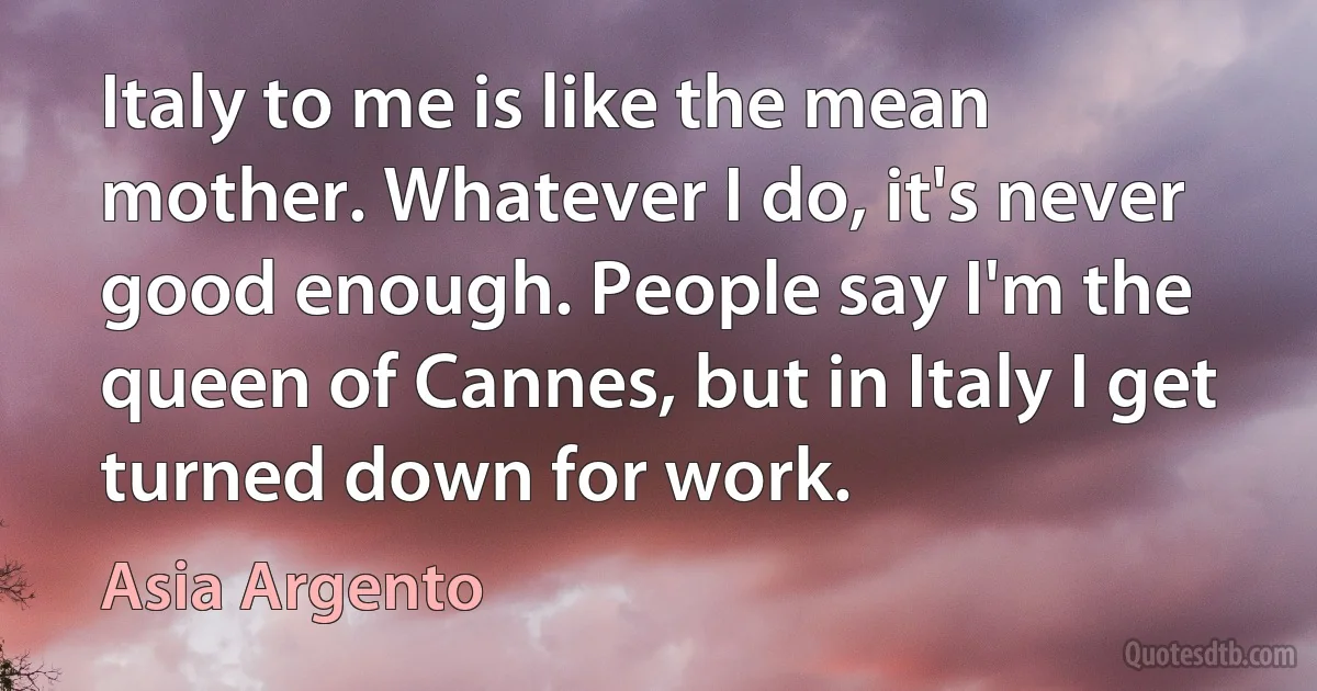 Italy to me is like the mean mother. Whatever I do, it's never good enough. People say I'm the queen of Cannes, but in Italy I get turned down for work. (Asia Argento)