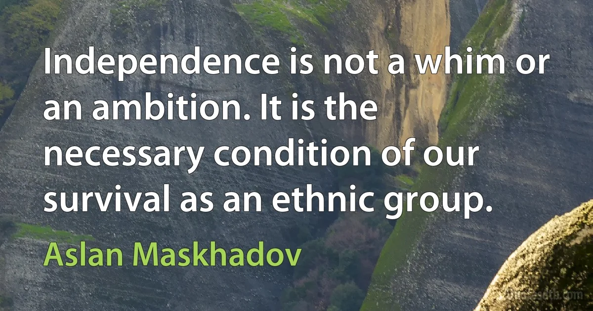 Independence is not a whim or an ambition. It is the necessary condition of our survival as an ethnic group. (Aslan Maskhadov)