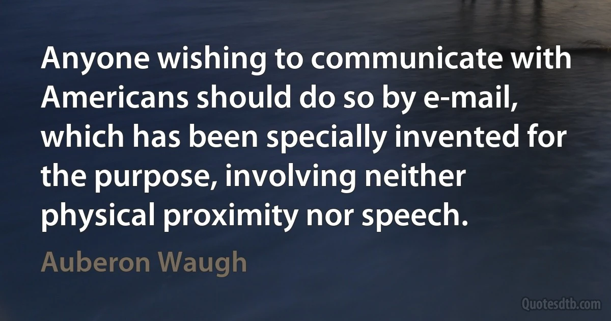 Anyone wishing to communicate with Americans should do so by e-mail, which has been specially invented for the purpose, involving neither physical proximity nor speech. (Auberon Waugh)