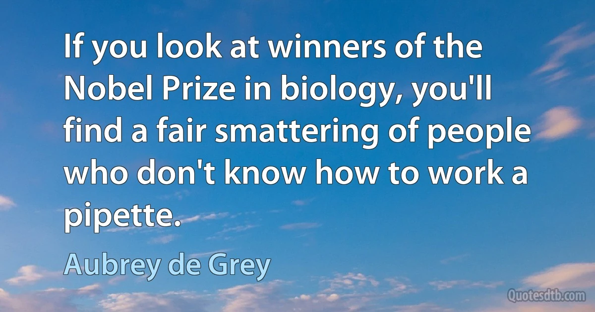 If you look at winners of the Nobel Prize in biology, you'll find a fair smattering of people who don't know how to work a pipette. (Aubrey de Grey)