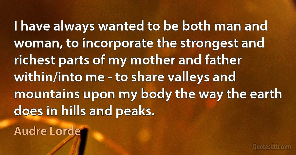 I have always wanted to be both man and woman, to incorporate the strongest and richest parts of my mother and father within/into me - to share valleys and mountains upon my body the way the earth does in hills and peaks. (Audre Lorde)