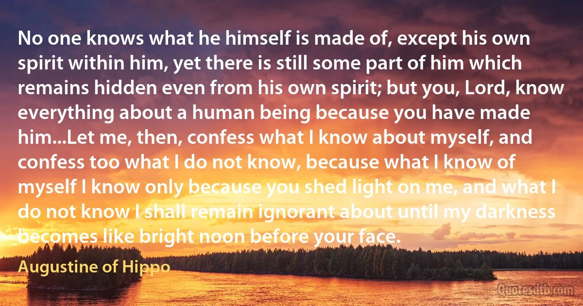 No one knows what he himself is made of, except his own spirit within him, yet there is still some part of him which remains hidden even from his own spirit; but you, Lord, know everything about a human being because you have made him...Let me, then, confess what I know about myself, and confess too what I do not know, because what I know of myself I know only because you shed light on me, and what I do not know I shall remain ignorant about until my darkness becomes like bright noon before your face. (Augustine of Hippo)