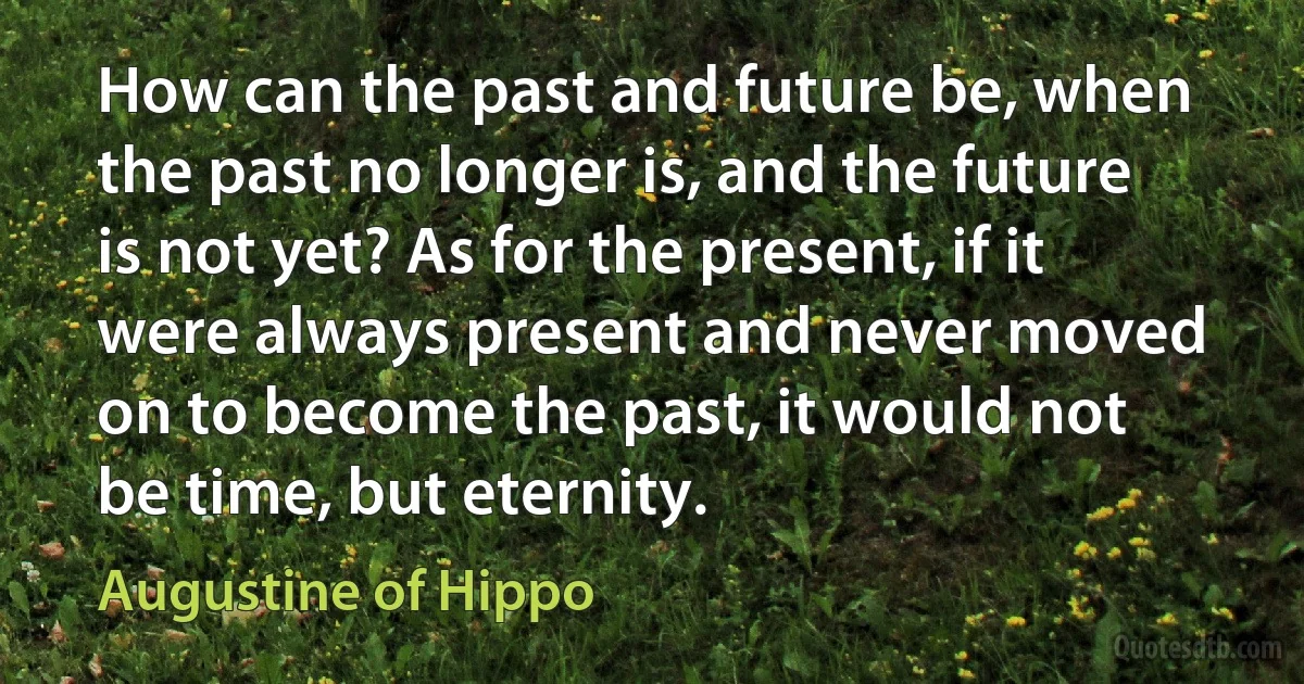 How can the past and future be, when the past no longer is, and the future is not yet? As for the present, if it were always present and never moved on to become the past, it would not be time, but eternity. (Augustine of Hippo)