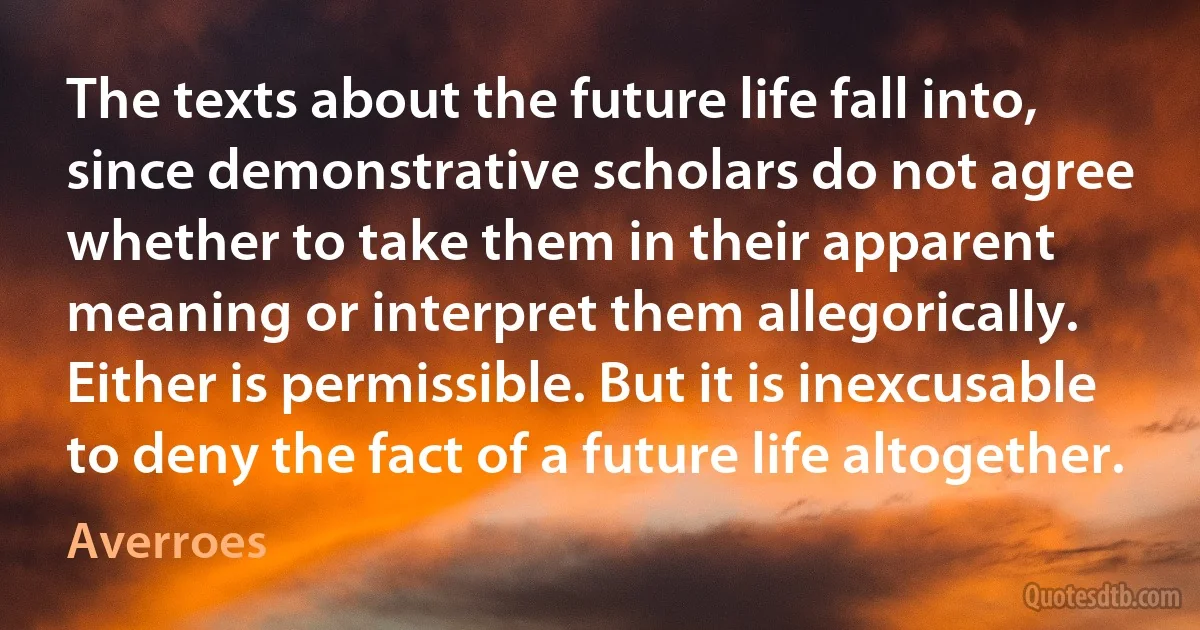 The texts about the future life fall into, since demonstrative scholars do not agree whether to take them in their apparent meaning or interpret them allegorically. Either is permissible. But it is inexcusable to deny the fact of a future life altogether. (Averroes)