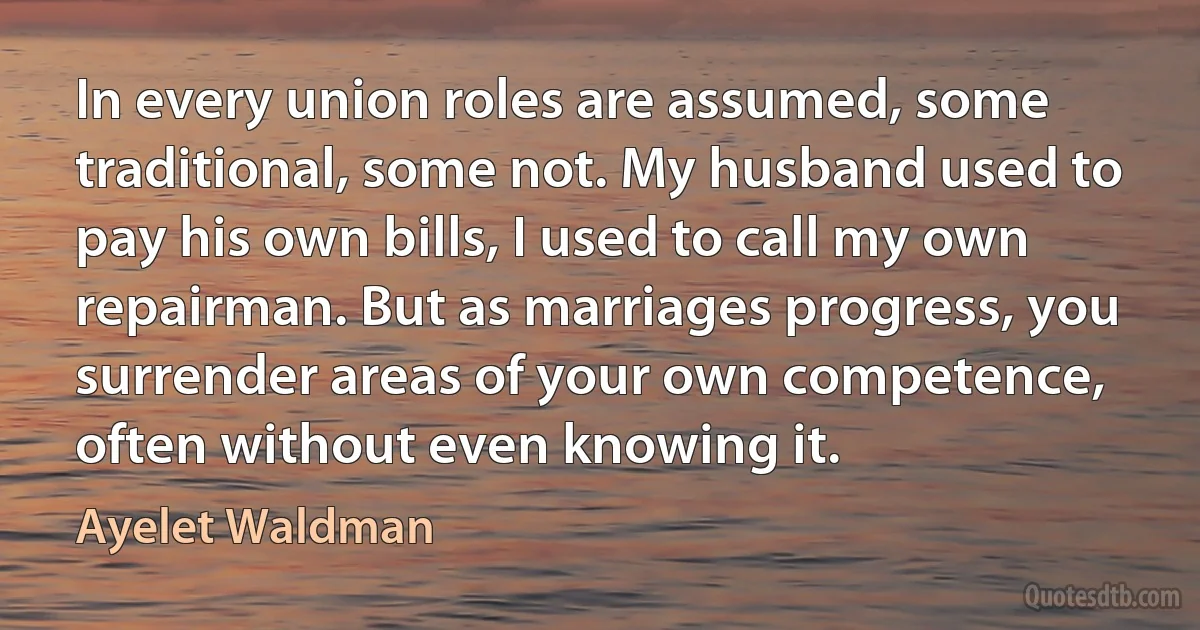 In every union roles are assumed, some traditional, some not. My husband used to pay his own bills, I used to call my own repairman. But as marriages progress, you surrender areas of your own competence, often without even knowing it. (Ayelet Waldman)