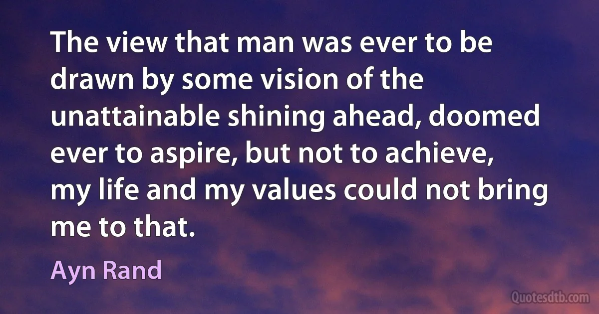 The view that man was ever to be drawn by some vision of the unattainable shining ahead, doomed ever to aspire, but not to achieve, my life and my values could not bring me to that. (Ayn Rand)