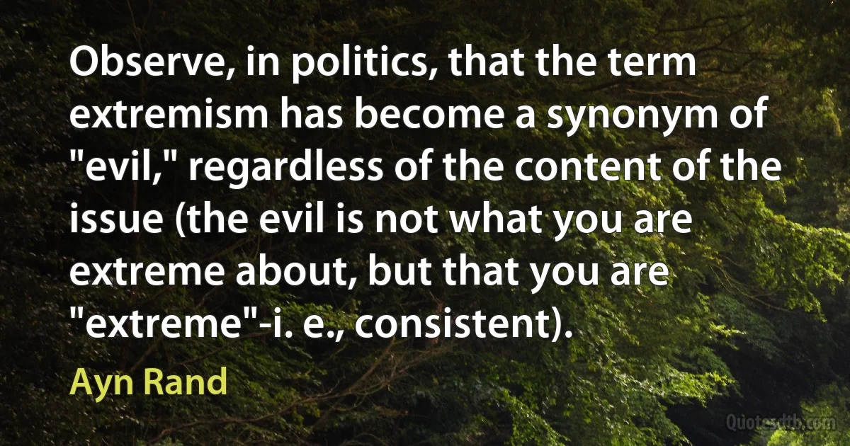 Observe, in politics, that the term extremism has become a synonym of "evil," regardless of the content of the issue (the evil is not what you are extreme about, but that you are "extreme"-i. e., consistent). (Ayn Rand)