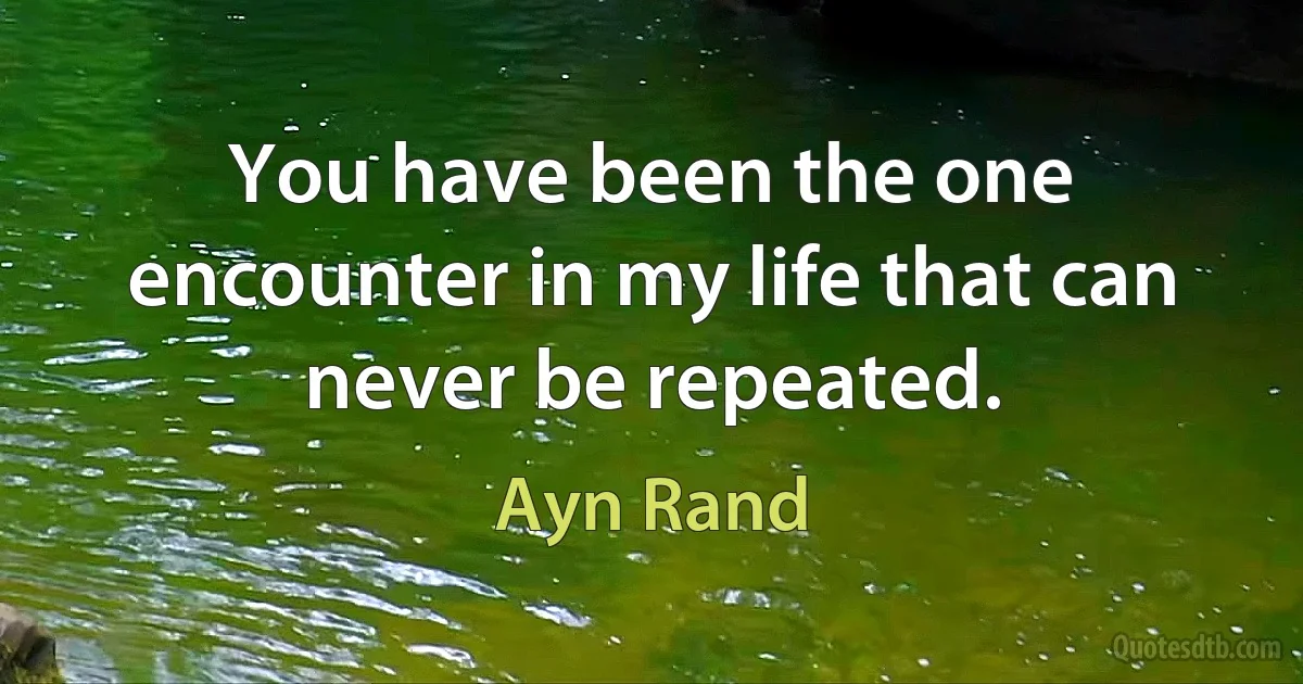 You have been the one encounter in my life that can never be repeated. (Ayn Rand)