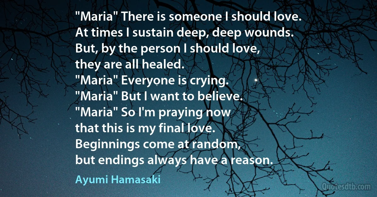 "Maria" There is someone I should love.
At times I sustain deep, deep wounds.
But, by the person I should love,
they are all healed.
"Maria" Everyone is crying.
"Maria" But I want to believe.
"Maria" So I'm praying now
that this is my final love.
Beginnings come at random,
but endings always have a reason. (Ayumi Hamasaki)