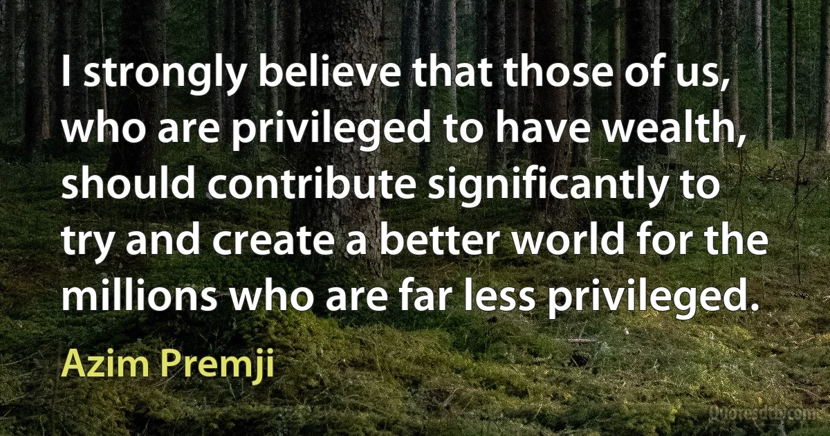 I strongly believe that those of us, who are privileged to have wealth, should contribute significantly to try and create a better world for the millions who are far less privileged. (Azim Premji)