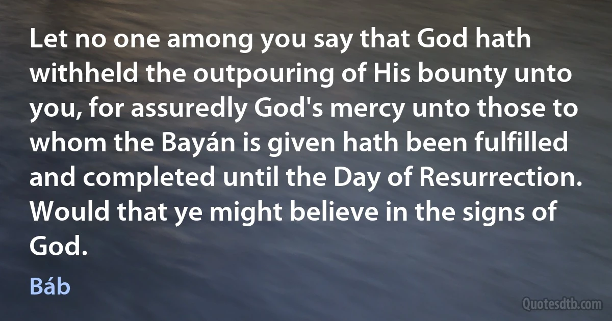 Let no one among you say that God hath withheld the outpouring of His bounty unto you, for assuredly God's mercy unto those to whom the Bayán is given hath been fulfilled and completed until the Day of Resurrection. Would that ye might believe in the signs of God. (Báb)