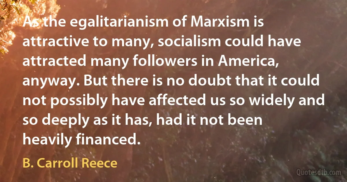 As the egalitarianism of Marxism is attractive to many, socialism could have attracted many followers in America, anyway. But there is no doubt that it could not possibly have affected us so widely and so deeply as it has, had it not been heavily financed. (B. Carroll Reece)